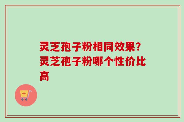 灵芝孢子粉相同效果？灵芝孢子粉哪个性价比高