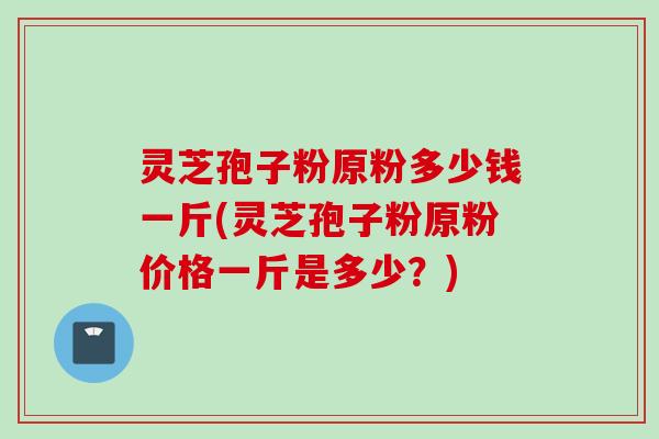 灵芝孢子粉原粉多少钱一斤(灵芝孢子粉原粉价格一斤是多少？)