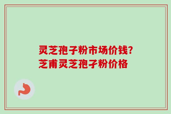 灵芝孢子粉市场价钱？芝甫灵芝孢孑粉价格
