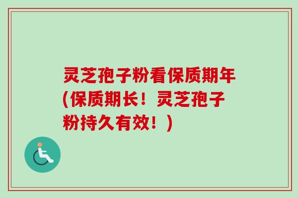 灵芝孢子粉看保质期年(保质期长！灵芝孢子粉持久有效！)