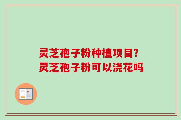 灵芝孢子粉种植项目？灵芝孢子粉可以浇花吗