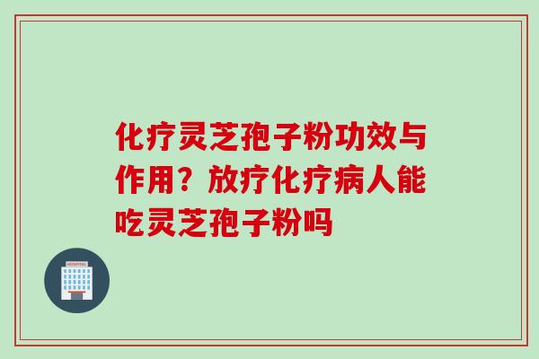 化疗灵芝孢子粉功效与作用？放疗化疗病人能吃灵芝孢子粉吗