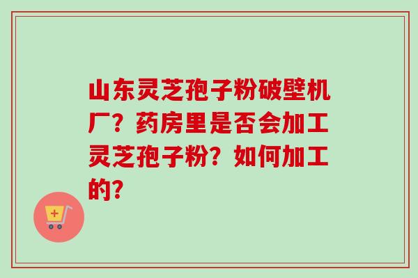 山东灵芝孢子粉破壁机厂？药房里是否会加工灵芝孢子粉？如何加工的？