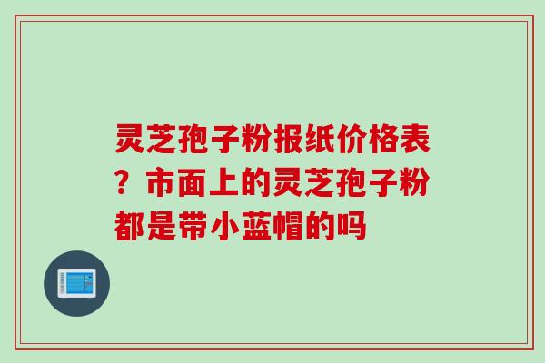 灵芝孢子粉报纸价格表？市面上的灵芝孢子粉都是带小蓝帽的吗
