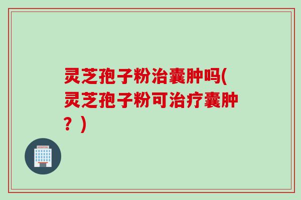 灵芝孢子粉治囊肿吗(灵芝孢子粉可治疗囊肿？)