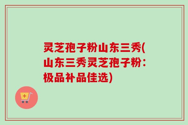 灵芝孢子粉山东三秀(山东三秀灵芝孢子粉:极品补品佳选) 灵芝孢子粉山东三秀(山东三秀灵芝孢子粉:极品补品佳选)