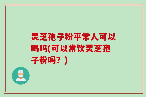 灵芝孢子粉平常人可以喝吗(可以常饮灵芝孢子粉吗？)
