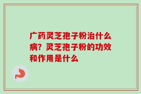 广药灵芝孢子粉治什么病？灵芝孢子粉的功效和作用是什么