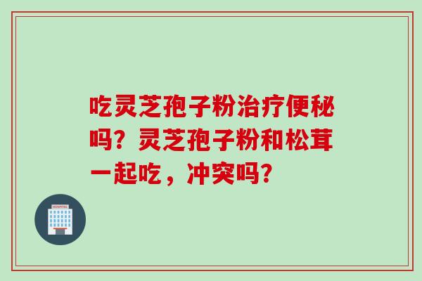 吃灵芝孢子粉治疗便秘吗？灵芝孢子粉和松茸一起吃，冲突吗？
