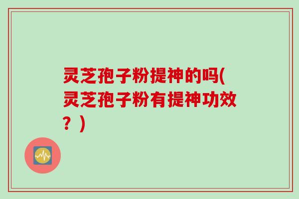 灵芝孢子粉提神的吗(灵芝孢子粉有提神功效？)