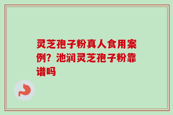 灵芝孢子粉真人食用案例?池润灵芝孢子粉靠谱吗 灵芝孢子粉真人食用案例?池润灵芝孢子粉靠谱吗