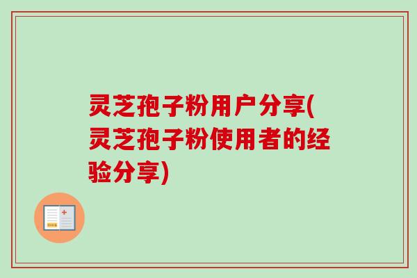 灵芝孢子粉用户分享(灵芝孢子粉使用者的经验分享)