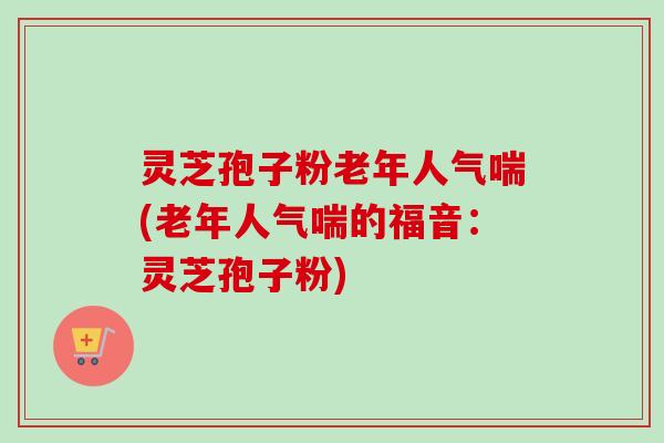 灵芝孢子粉老年人气喘(老年人气喘的福音：灵芝孢子粉)