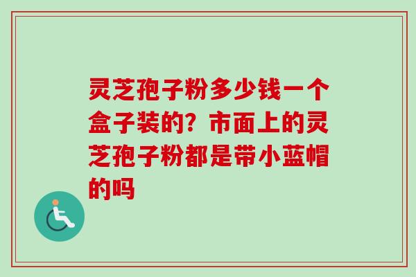 灵芝孢子粉多少钱一个盒子装的？市面上的灵芝孢子粉都是带小蓝帽的吗
