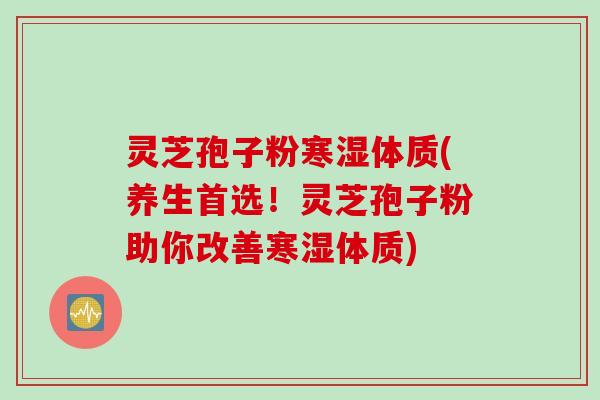 灵芝孢子粉寒湿体质(养生首选！灵芝孢子粉助你改善寒湿体质)