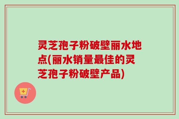 灵芝孢子粉破壁丽水地点(丽水销量最佳的灵芝孢子粉破壁产品)