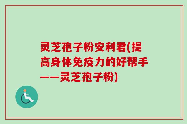 灵芝孢子粉安利君(提高身体免疫力的好帮手——灵芝孢子粉)