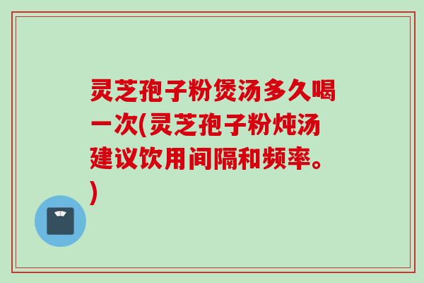 灵芝孢子粉煲汤多久喝一次(灵芝孢子粉炖汤建议饮用间隔和频率。)