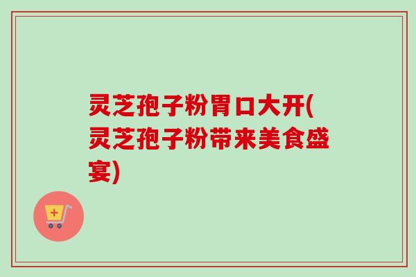 灵芝孢子粉胃口大开(灵芝孢子粉带来美食盛宴)
