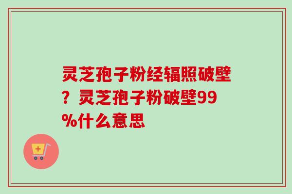 灵芝孢子粉经辐照破壁？灵芝孢子粉破壁99%什么意思