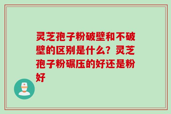 灵芝孢子粉破壁和不破壁的区别是什么？灵芝孢子粉碾压的好还是粉好