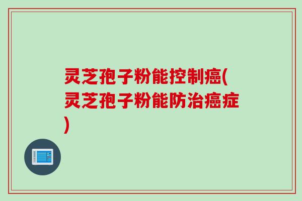 灵芝孢子粉能控制癌(灵芝孢子粉能防治癌症)