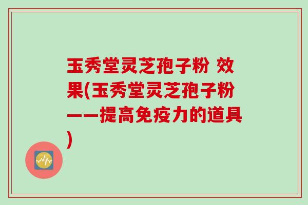 玉秀堂灵芝孢子粉 效果(玉秀堂灵芝孢子粉——提高免疫力的道具)
