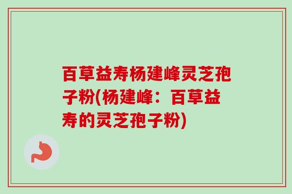 百草益寿杨建峰灵芝孢子粉(杨建峰：百草益寿的灵芝孢子粉)