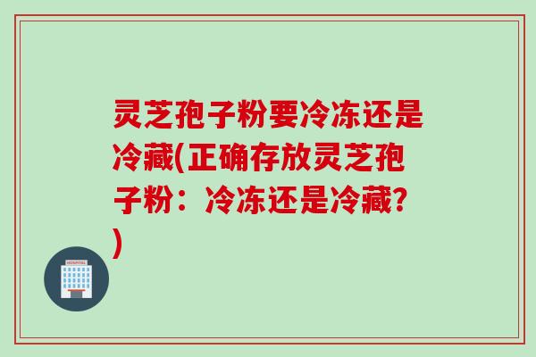 灵芝孢子粉要冷冻还是冷藏(正确存放灵芝孢子粉：冷冻还是冷藏？)