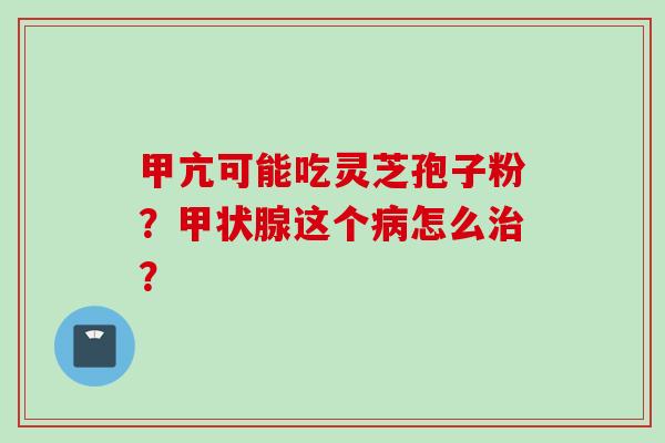 甲亢可能吃灵芝孢子粉？甲状腺这个病怎么治？