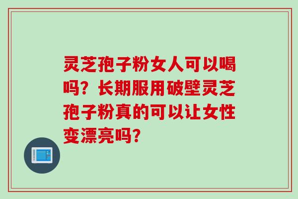 灵芝孢子粉女人可以喝吗？长期服用破壁灵芝孢子粉真的可以让女性变漂亮吗？