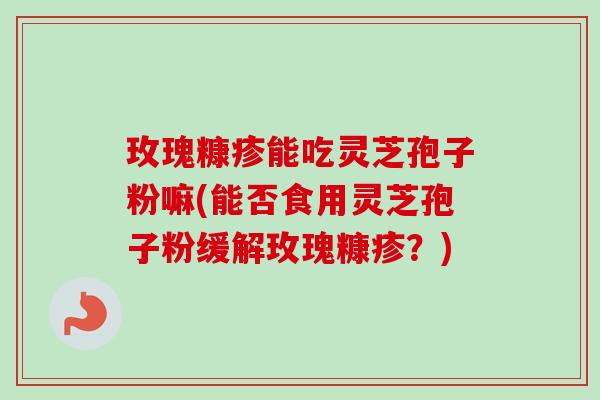 玫瑰糠疹能吃灵芝孢子粉嘛(能否食用灵芝孢子粉缓解玫瑰糠疹？)
