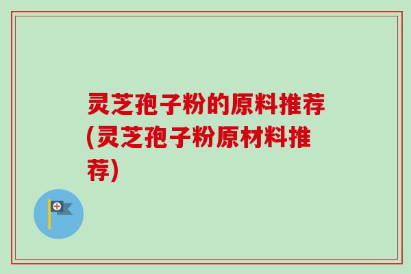 灵芝孢子粉的原料推荐(灵芝孢子粉原材料推荐)