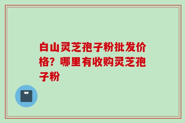 白山灵芝孢子粉批发价格？哪里有收购灵芝孢子粉