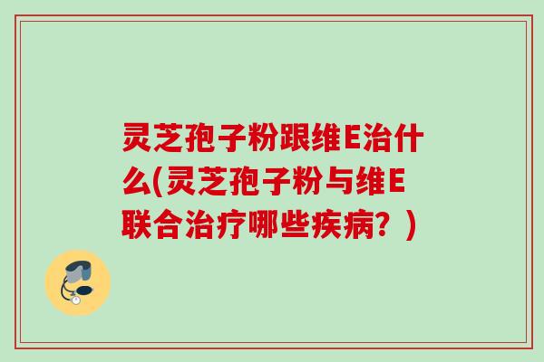 灵芝孢子粉跟维E治什么(灵芝孢子粉与维E联合治疗哪些疾病？)