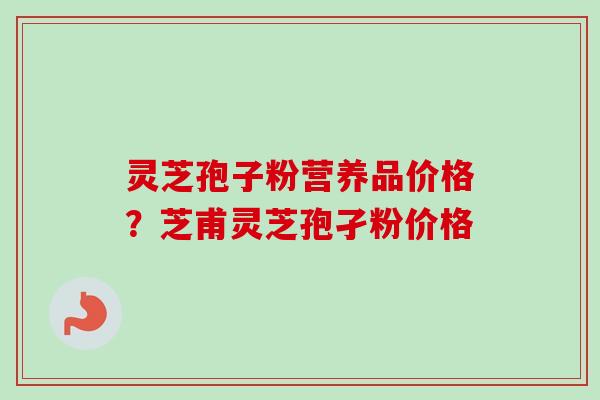 灵芝孢子粉营养品价格？芝甫灵芝孢孑粉价格