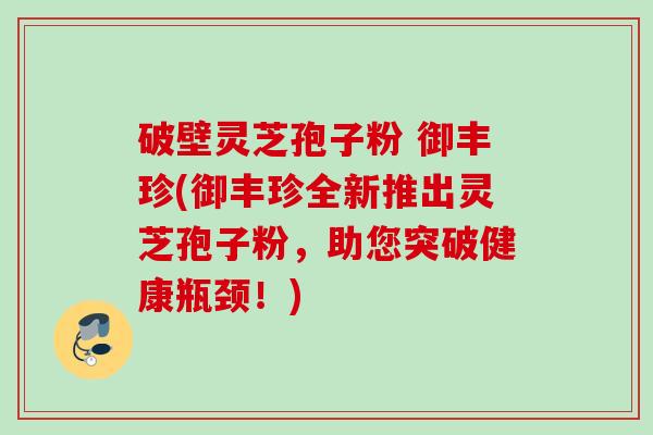 破壁灵芝孢子粉 御丰珍(御丰珍全新推出灵芝孢子粉，助您突破健康瓶颈！)