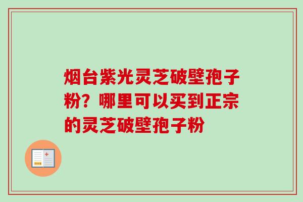 烟台紫光灵芝破壁孢子粉？哪里可以买到正宗的灵芝破壁孢子粉
