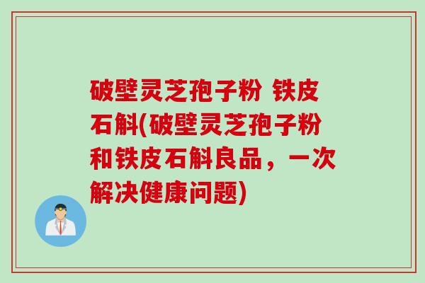 破壁灵芝孢子粉 铁皮石斛(破壁灵芝孢子粉和铁皮石斛良品，一次解决健康问题)