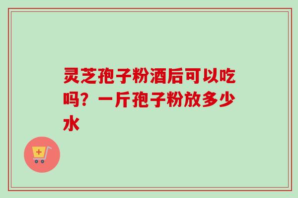 灵芝孢子粉酒后可以吃吗？一斤孢子粉放多少水
