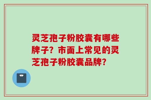 灵芝孢子粉胶囊有哪些牌子？市面上常见的灵芝孢子粉胶囊品牌？