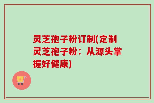 灵芝孢子粉订制(定制灵芝孢子粉：从源头掌握好健康)
