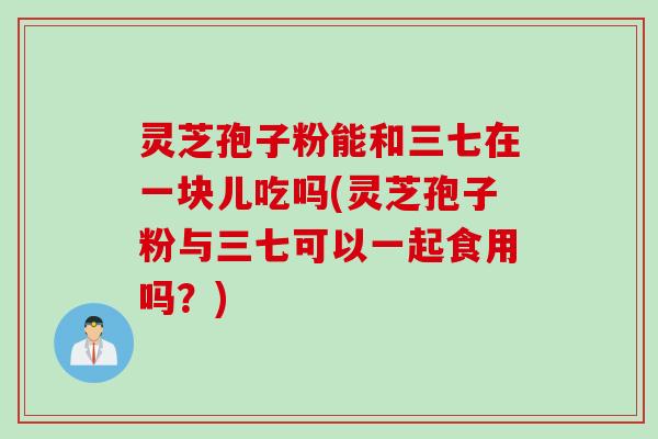 灵芝孢子粉能和三七在一块儿吃吗(灵芝孢子粉与三七可以一起食用吗？)