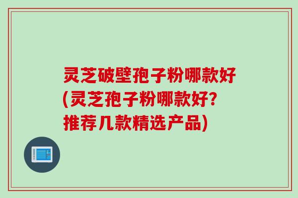 灵芝破壁孢子粉哪款好(灵芝孢子粉哪款好？推荐几款精选产品)