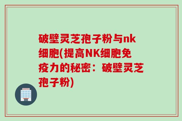 破壁灵芝孢子粉与nk细胞(提高NK细胞免疫力的秘密：破壁灵芝孢子粉)