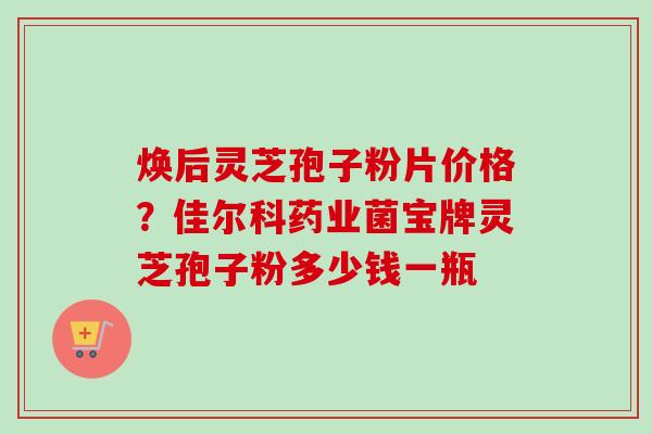 焕后灵芝孢子粉片价格？佳尔科药业菌宝牌灵芝孢子粉多少钱一瓶