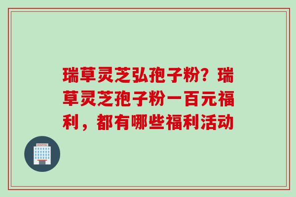 瑞草灵芝弘孢子粉？瑞草灵芝孢子粉一百元福利，都有哪些福利活动