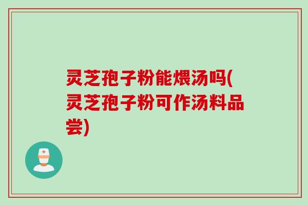 灵芝孢子粉能煨汤吗(灵芝孢子粉可作汤料品尝)
