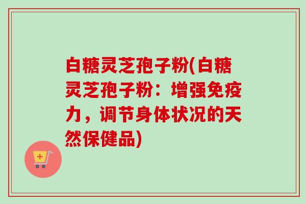 白糖灵芝孢子粉(白糖灵芝孢子粉：增强免疫力，调节身体状况的天然保健品)