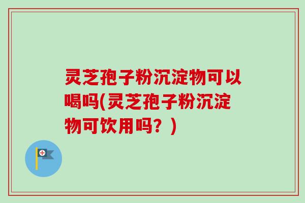灵芝孢子粉沉淀物可以喝吗(灵芝孢子粉沉淀物可饮用吗？)